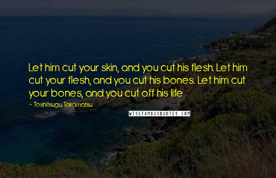 Toshitsugu Takamatsu Quotes: Let him cut your skin, and you cut his flesh. Let him cut your flesh, and you cut his bones. Let him cut your bones, and you cut off his life