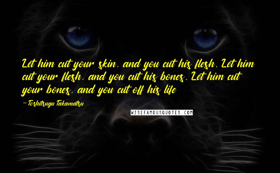 Toshitsugu Takamatsu Quotes: Let him cut your skin, and you cut his flesh. Let him cut your flesh, and you cut his bones. Let him cut your bones, and you cut off his life