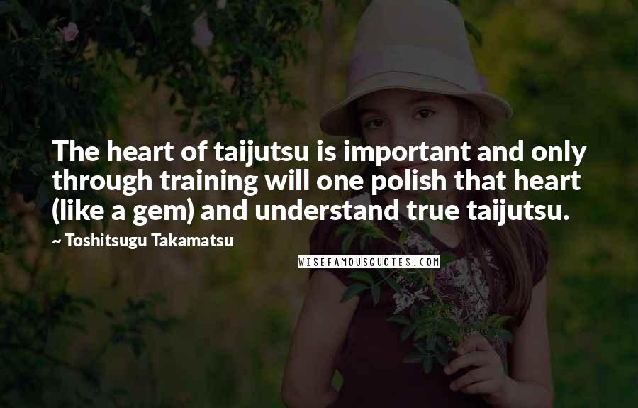 Toshitsugu Takamatsu Quotes: The heart of taijutsu is important and only through training will one polish that heart (like a gem) and understand true taijutsu.