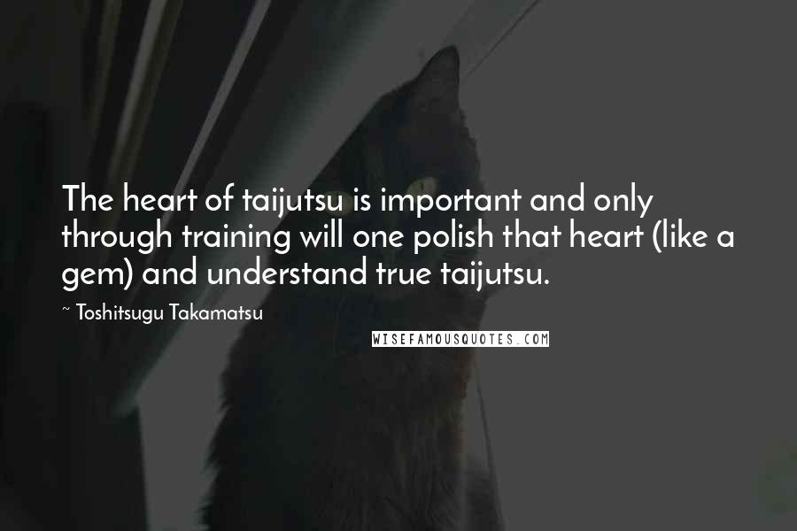 Toshitsugu Takamatsu Quotes: The heart of taijutsu is important and only through training will one polish that heart (like a gem) and understand true taijutsu.