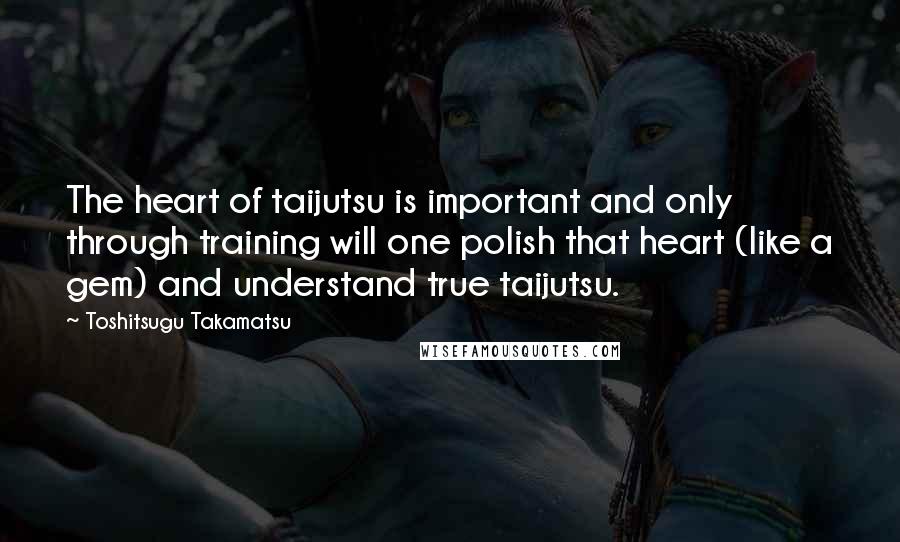 Toshitsugu Takamatsu Quotes: The heart of taijutsu is important and only through training will one polish that heart (like a gem) and understand true taijutsu.