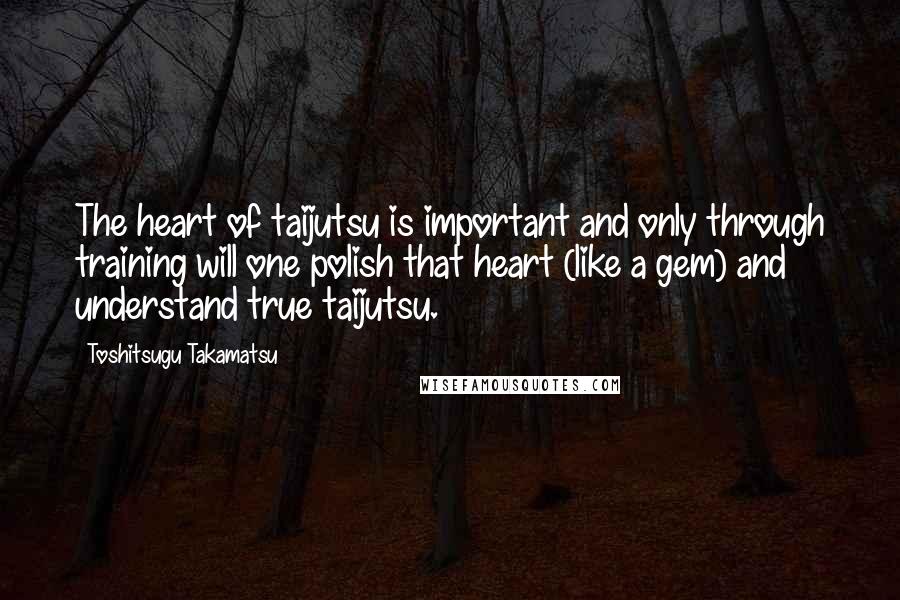 Toshitsugu Takamatsu Quotes: The heart of taijutsu is important and only through training will one polish that heart (like a gem) and understand true taijutsu.