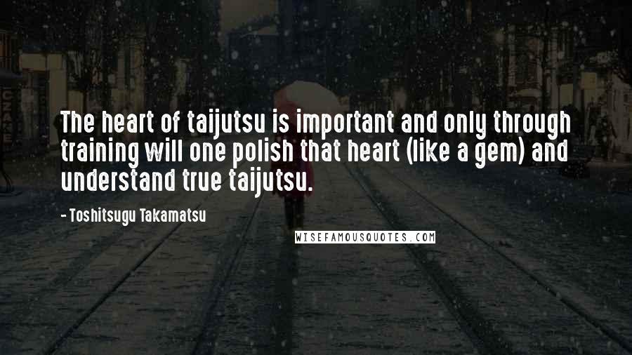 Toshitsugu Takamatsu Quotes: The heart of taijutsu is important and only through training will one polish that heart (like a gem) and understand true taijutsu.