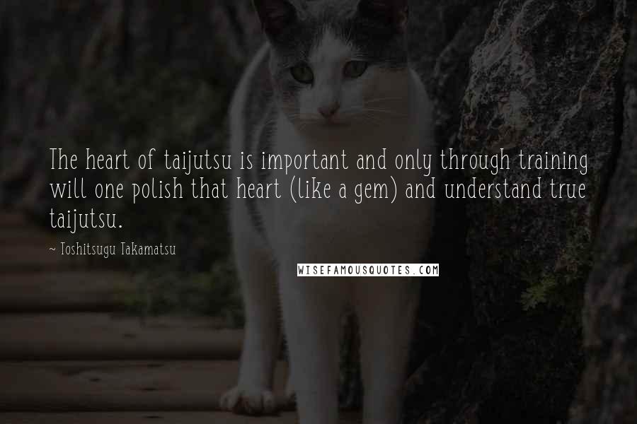 Toshitsugu Takamatsu Quotes: The heart of taijutsu is important and only through training will one polish that heart (like a gem) and understand true taijutsu.