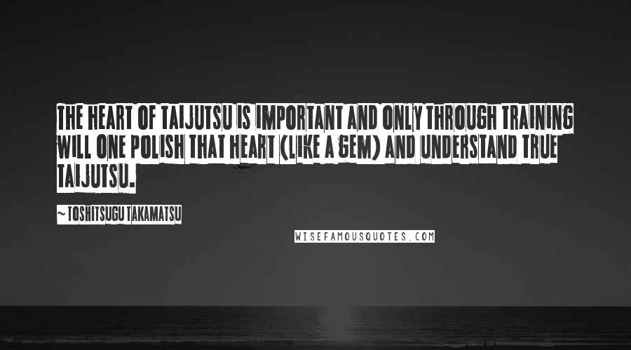 Toshitsugu Takamatsu Quotes: The heart of taijutsu is important and only through training will one polish that heart (like a gem) and understand true taijutsu.