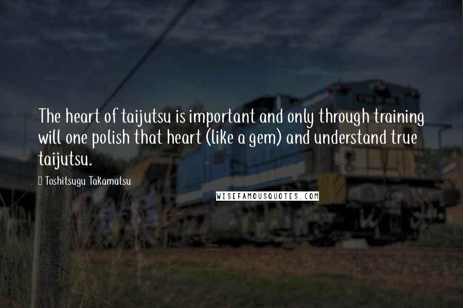 Toshitsugu Takamatsu Quotes: The heart of taijutsu is important and only through training will one polish that heart (like a gem) and understand true taijutsu.