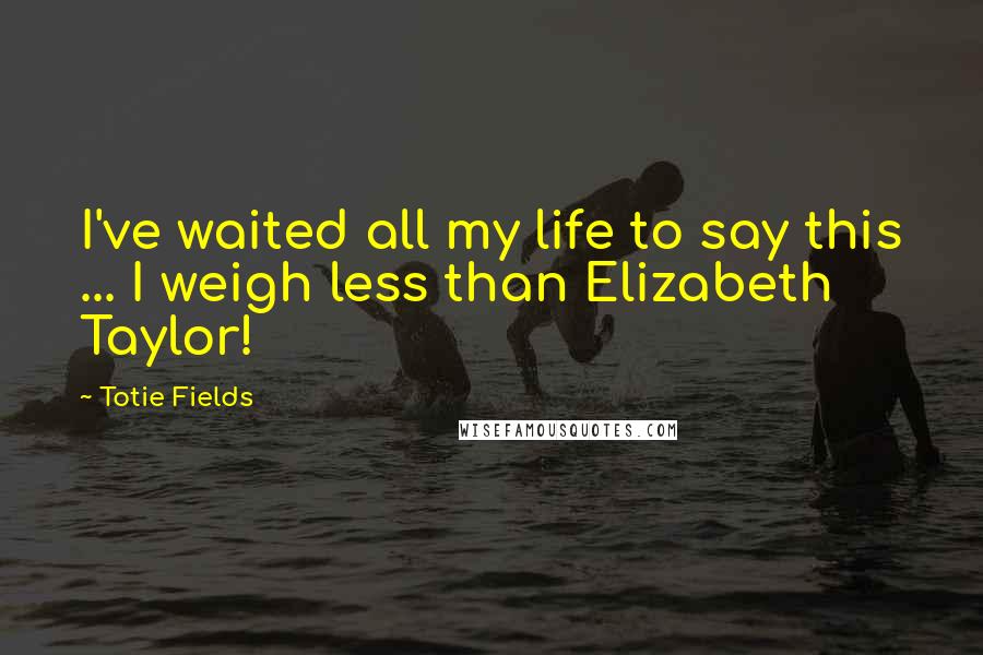 Totie Fields Quotes: I've waited all my life to say this ... I weigh less than Elizabeth Taylor!