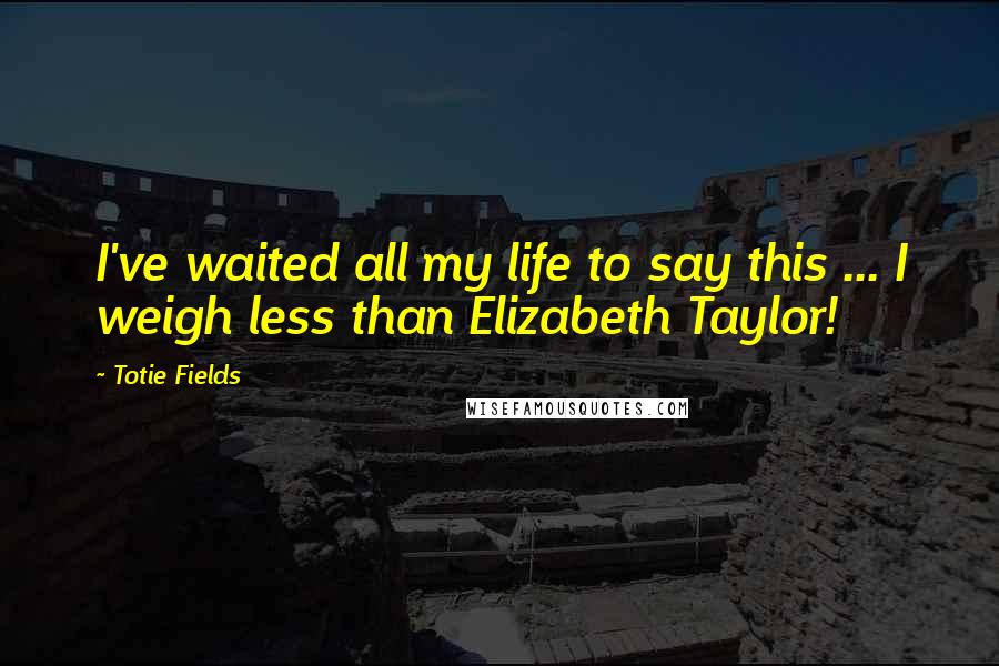 Totie Fields Quotes: I've waited all my life to say this ... I weigh less than Elizabeth Taylor!