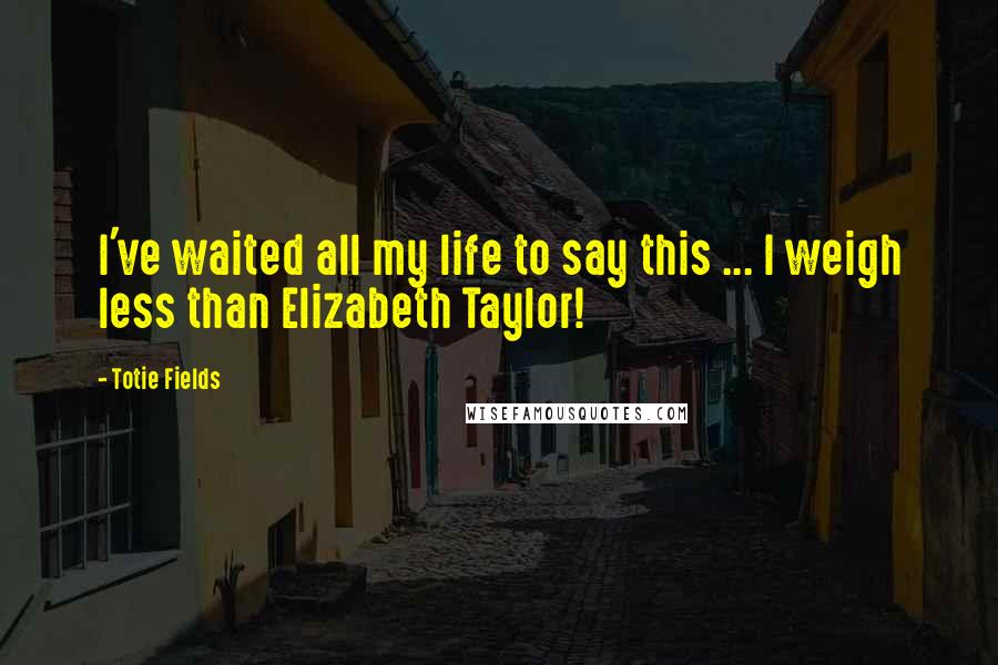 Totie Fields Quotes: I've waited all my life to say this ... I weigh less than Elizabeth Taylor!