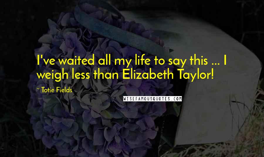 Totie Fields Quotes: I've waited all my life to say this ... I weigh less than Elizabeth Taylor!