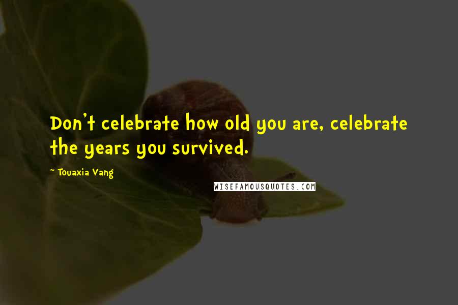 Touaxia Vang Quotes: Don't celebrate how old you are, celebrate the years you survived.