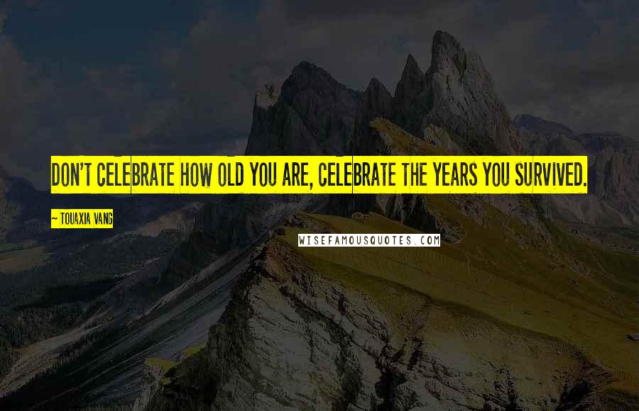 Touaxia Vang Quotes: Don't celebrate how old you are, celebrate the years you survived.