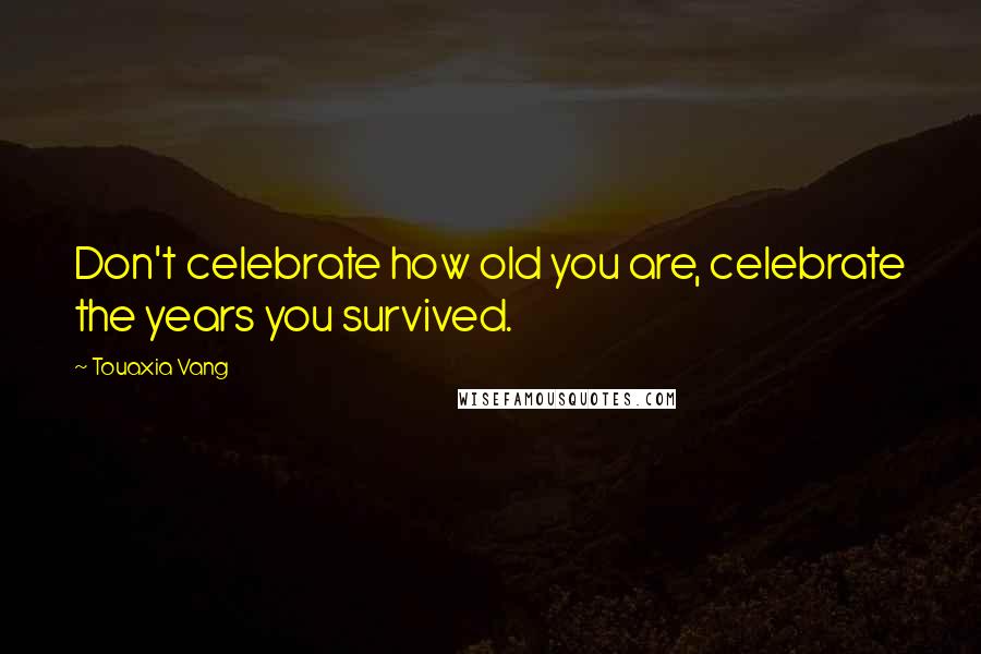 Touaxia Vang Quotes: Don't celebrate how old you are, celebrate the years you survived.