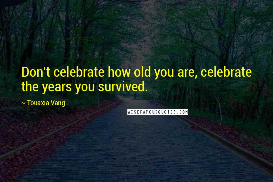 Touaxia Vang Quotes: Don't celebrate how old you are, celebrate the years you survived.