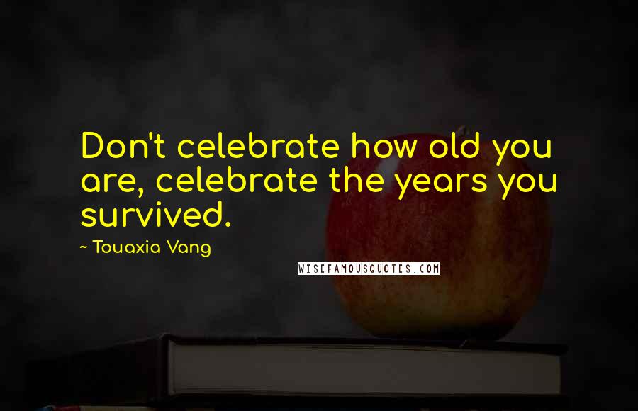 Touaxia Vang Quotes: Don't celebrate how old you are, celebrate the years you survived.