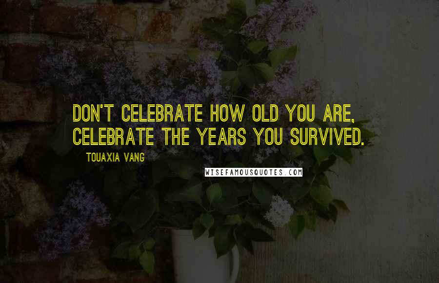 Touaxia Vang Quotes: Don't celebrate how old you are, celebrate the years you survived.