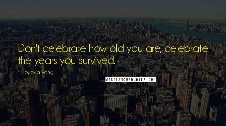 Touaxia Vang Quotes: Don't celebrate how old you are, celebrate the years you survived.