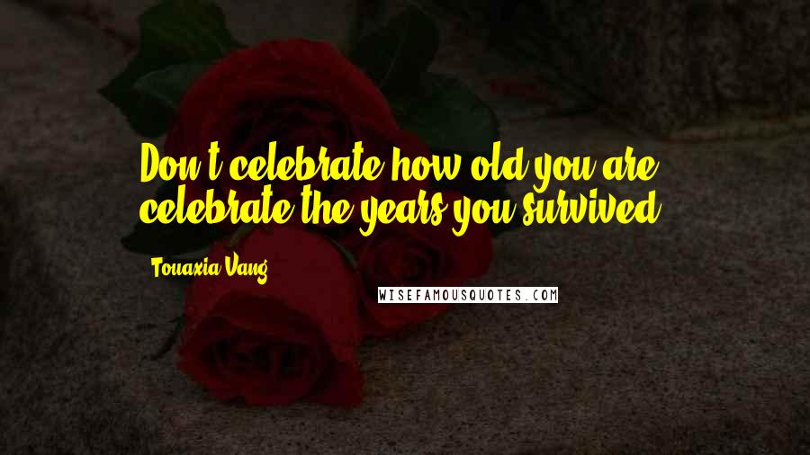 Touaxia Vang Quotes: Don't celebrate how old you are, celebrate the years you survived.