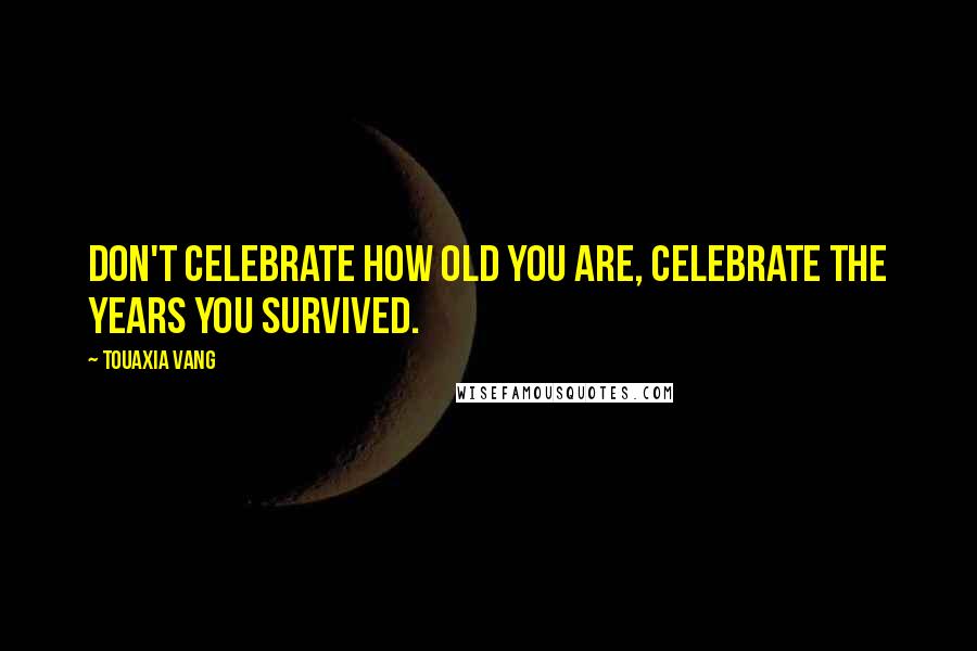 Touaxia Vang Quotes: Don't celebrate how old you are, celebrate the years you survived.