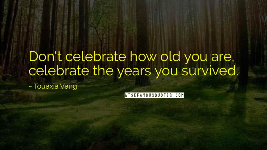 Touaxia Vang Quotes: Don't celebrate how old you are, celebrate the years you survived.