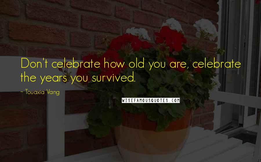 Touaxia Vang Quotes: Don't celebrate how old you are, celebrate the years you survived.