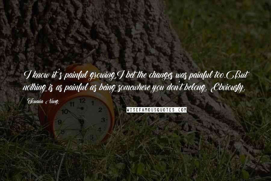 Touaxia Vang Quotes: I know it's painful growing,I bet the changes was painful too.But nothing is as painful as being somewhere you don't belong. Obviously.