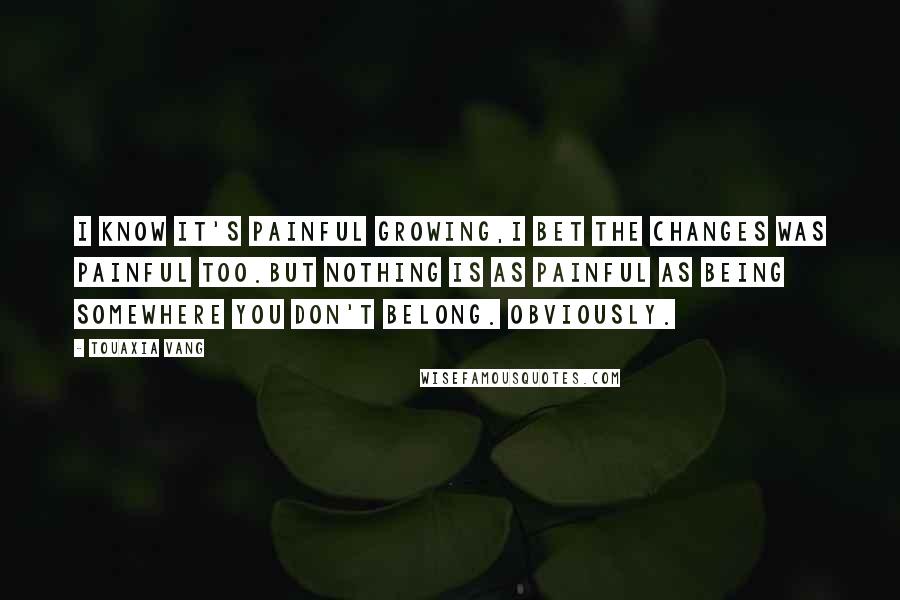 Touaxia Vang Quotes: I know it's painful growing,I bet the changes was painful too.But nothing is as painful as being somewhere you don't belong. Obviously.