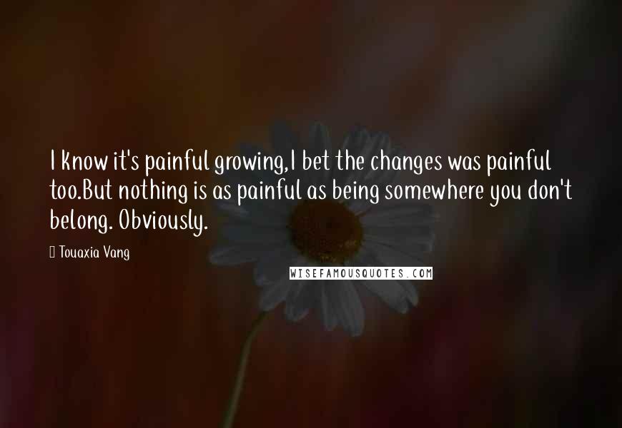 Touaxia Vang Quotes: I know it's painful growing,I bet the changes was painful too.But nothing is as painful as being somewhere you don't belong. Obviously.