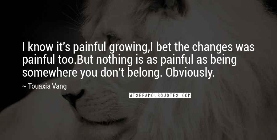 Touaxia Vang Quotes: I know it's painful growing,I bet the changes was painful too.But nothing is as painful as being somewhere you don't belong. Obviously.