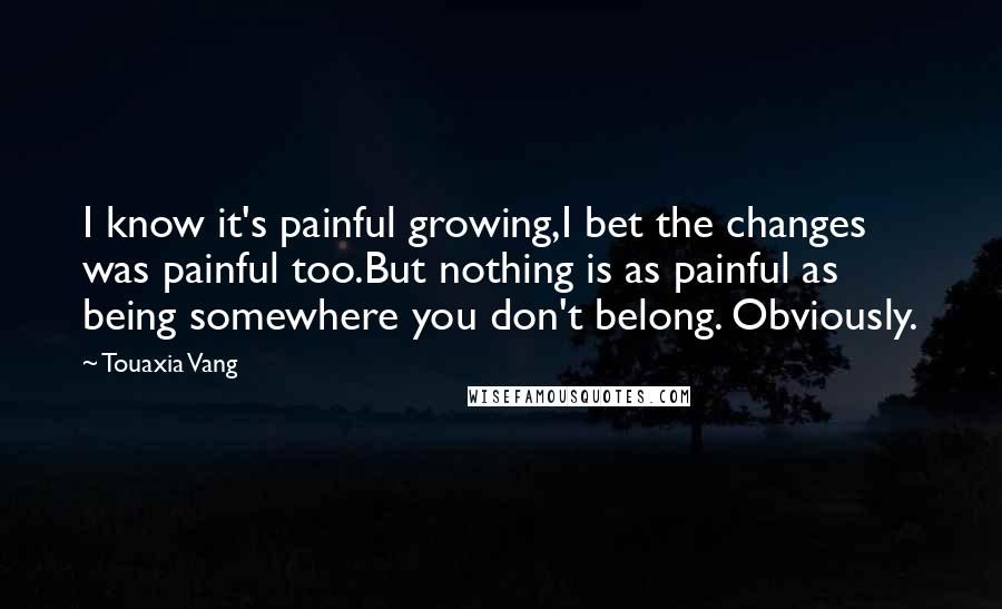 Touaxia Vang Quotes: I know it's painful growing,I bet the changes was painful too.But nothing is as painful as being somewhere you don't belong. Obviously.