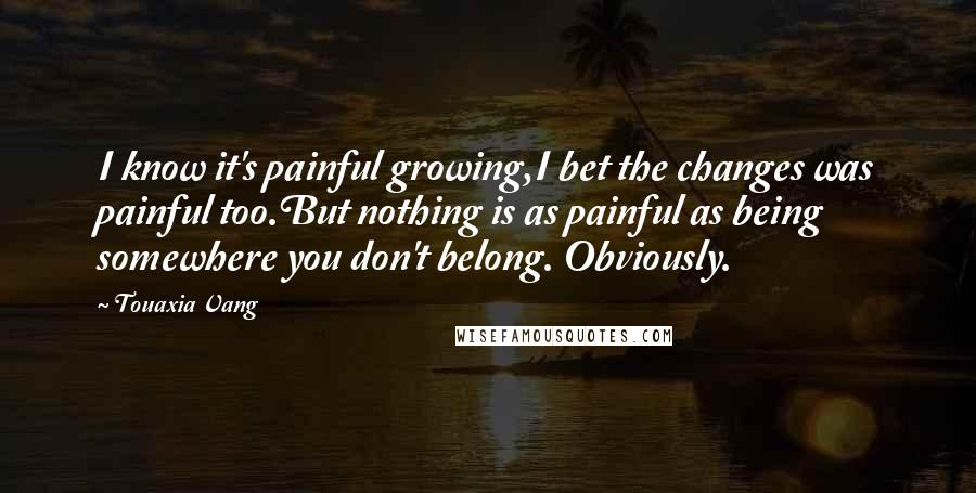 Touaxia Vang Quotes: I know it's painful growing,I bet the changes was painful too.But nothing is as painful as being somewhere you don't belong. Obviously.