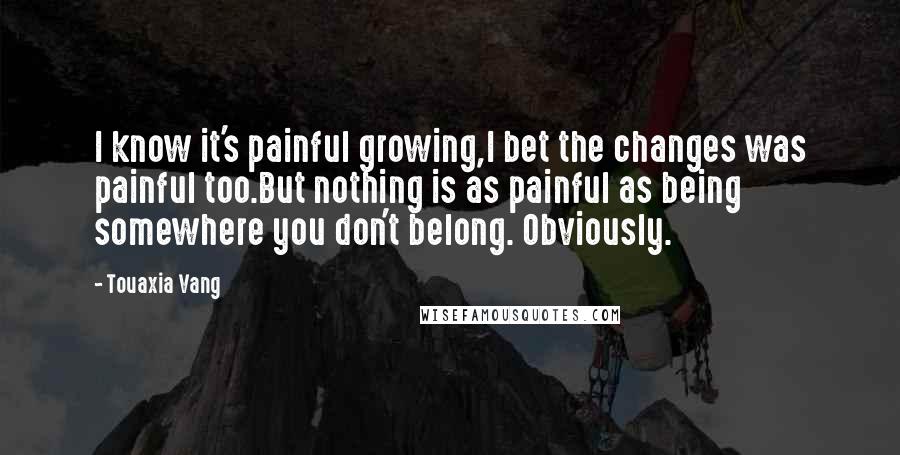 Touaxia Vang Quotes: I know it's painful growing,I bet the changes was painful too.But nothing is as painful as being somewhere you don't belong. Obviously.