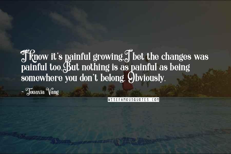 Touaxia Vang Quotes: I know it's painful growing,I bet the changes was painful too.But nothing is as painful as being somewhere you don't belong. Obviously.