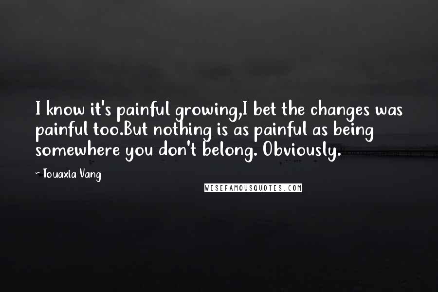Touaxia Vang Quotes: I know it's painful growing,I bet the changes was painful too.But nothing is as painful as being somewhere you don't belong. Obviously.