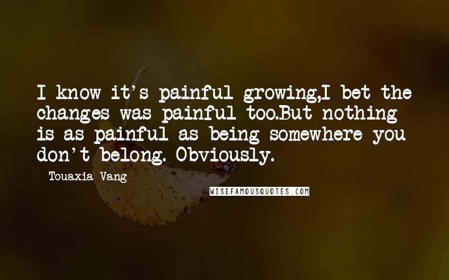 Touaxia Vang Quotes: I know it's painful growing,I bet the changes was painful too.But nothing is as painful as being somewhere you don't belong. Obviously.