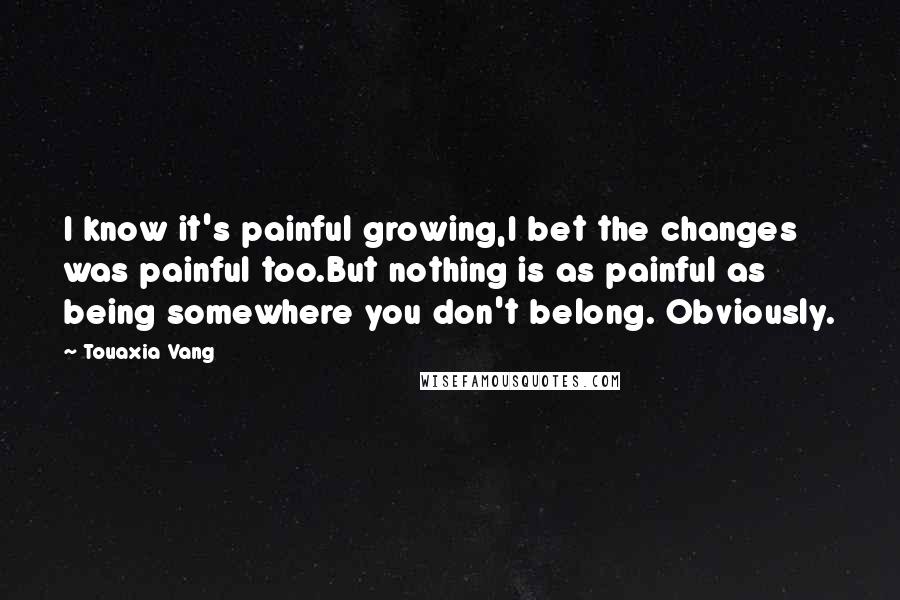 Touaxia Vang Quotes: I know it's painful growing,I bet the changes was painful too.But nothing is as painful as being somewhere you don't belong. Obviously.