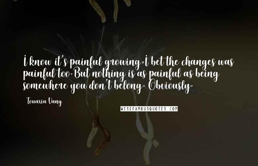 Touaxia Vang Quotes: I know it's painful growing,I bet the changes was painful too.But nothing is as painful as being somewhere you don't belong. Obviously.