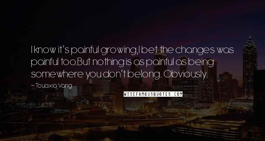 Touaxia Vang Quotes: I know it's painful growing,I bet the changes was painful too.But nothing is as painful as being somewhere you don't belong. Obviously.