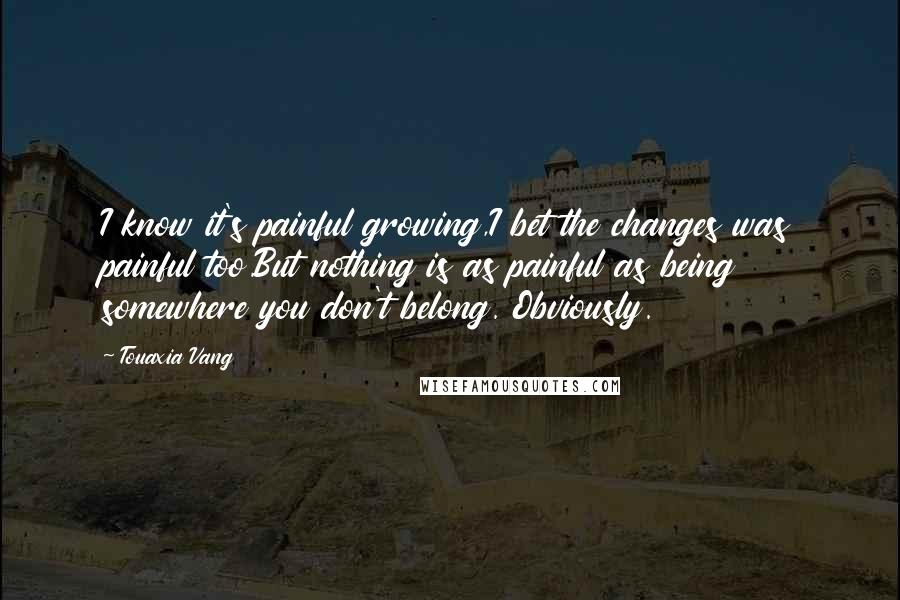 Touaxia Vang Quotes: I know it's painful growing,I bet the changes was painful too.But nothing is as painful as being somewhere you don't belong. Obviously.