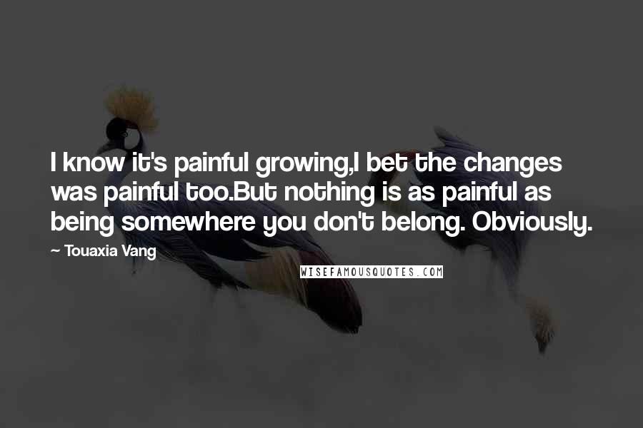 Touaxia Vang Quotes: I know it's painful growing,I bet the changes was painful too.But nothing is as painful as being somewhere you don't belong. Obviously.