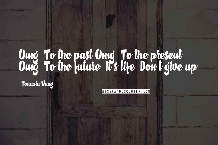Touaxia Vang Quotes: Omg! To the past.Omg! To the present. Omg! To the future. It's life. Don't give up!