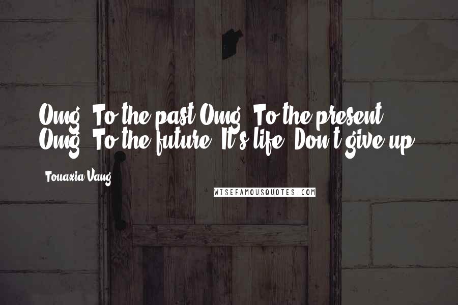 Touaxia Vang Quotes: Omg! To the past.Omg! To the present. Omg! To the future. It's life. Don't give up!