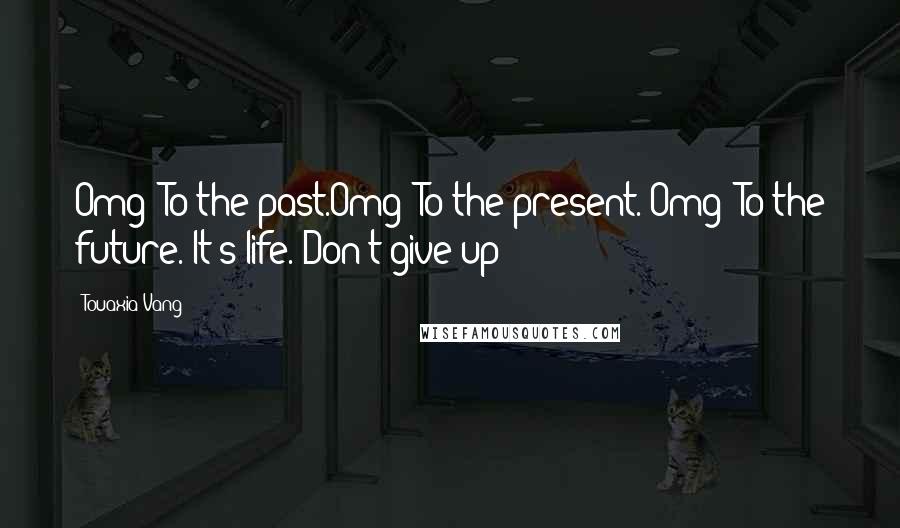 Touaxia Vang Quotes: Omg! To the past.Omg! To the present. Omg! To the future. It's life. Don't give up!