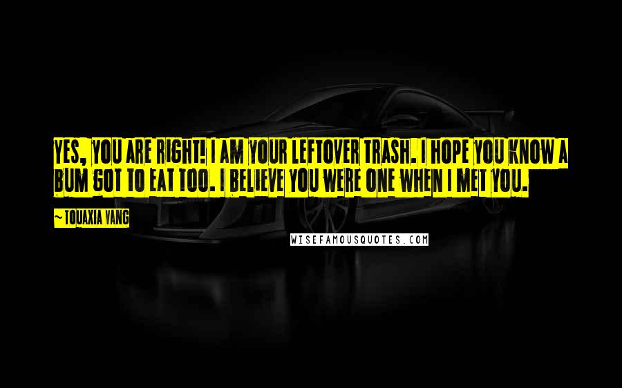 Touaxia Vang Quotes: Yes, you are right! I am your leftover trash. I hope you know a bum got to eat too. I believe you were one when I met you.