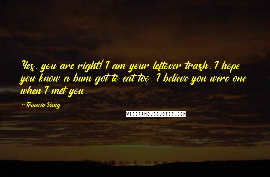 Touaxia Vang Quotes: Yes, you are right! I am your leftover trash. I hope you know a bum got to eat too. I believe you were one when I met you.