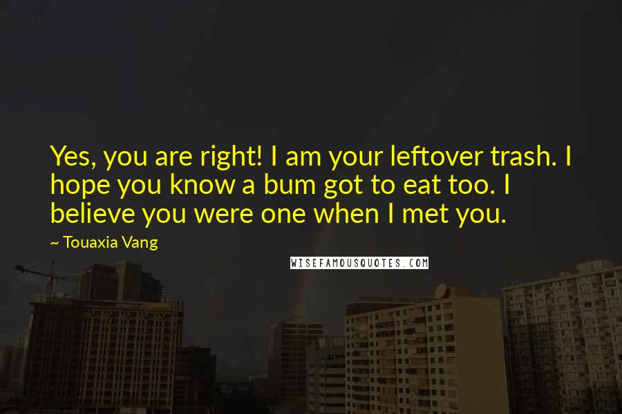 Touaxia Vang Quotes: Yes, you are right! I am your leftover trash. I hope you know a bum got to eat too. I believe you were one when I met you.