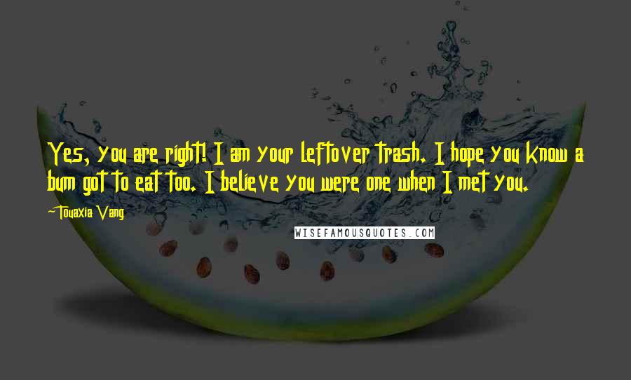 Touaxia Vang Quotes: Yes, you are right! I am your leftover trash. I hope you know a bum got to eat too. I believe you were one when I met you.