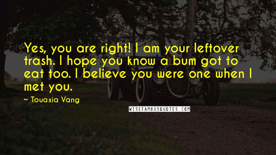 Touaxia Vang Quotes: Yes, you are right! I am your leftover trash. I hope you know a bum got to eat too. I believe you were one when I met you.