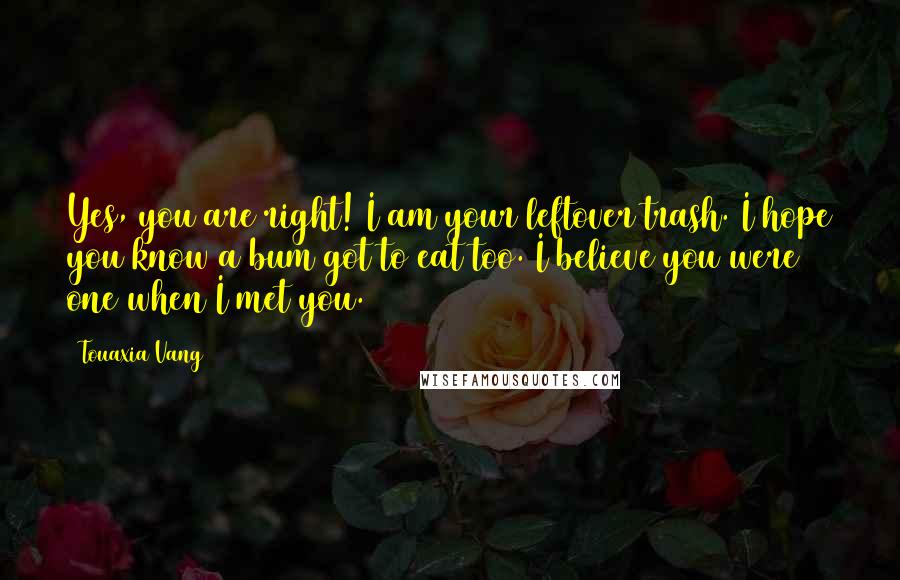 Touaxia Vang Quotes: Yes, you are right! I am your leftover trash. I hope you know a bum got to eat too. I believe you were one when I met you.