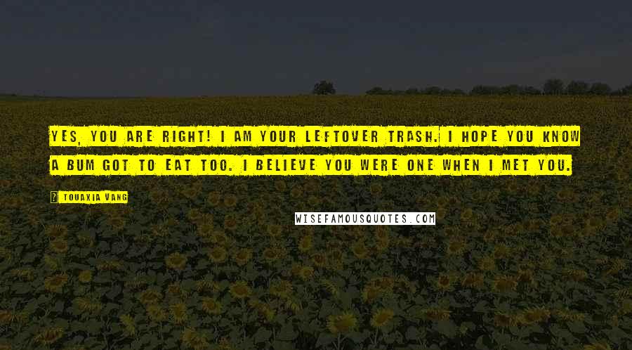 Touaxia Vang Quotes: Yes, you are right! I am your leftover trash. I hope you know a bum got to eat too. I believe you were one when I met you.